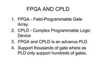 FPGA AND CPLD
1. FPGA - Field-Programmable Gate
Array.
2. CPLD - Complex Programmable Logic
Device
3. FPGA and CPLD is an advance PLD.
4. Support thousands of gate where as
PLD only support hundreds of gates.
 