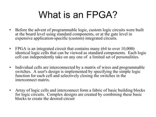 What is an FPGA?
• Before the advent of programmable logic, custom logic circuits were built
at the board level using standard components, or at the gate level in
expensive application-specific (custom) integrated circuits.
• FPGA is an integrated circuit that contains many (64 to over 10,000)
identical logic cells that can be viewed as standard components. Each logic
cell can independently take on any one of a limited set of personalities.
• Individual cells are interconnected by a matrix of wires and programmable
switches. A user's design is implemented by specifying the simple logic
function for each cell and selectively closing the switches in the
interconnect matrix.
• Array of logic cells and interconnect form a fabric of basic building blocks
for logic circuits. Complex designs are created by combining these basic
blocks to create the desired circuit
 