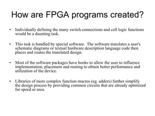 How are FPGA programs created?
• Individually defining the many switch connections and cell logic functions
would be a daunting task.
• This task is handled by special software. The software translates a user's
schematic diagrams or textual hardware description language code then
places and routes the translated design.
• Most of the software packages have hooks to allow the user to influence
implementation, placement and routing to obtain better performance and
utilization of the device.
• Libraries of more complex function macros (eg. adders) further simplify
the design process by providing common circuits that are already optimized
for speed or area.
 