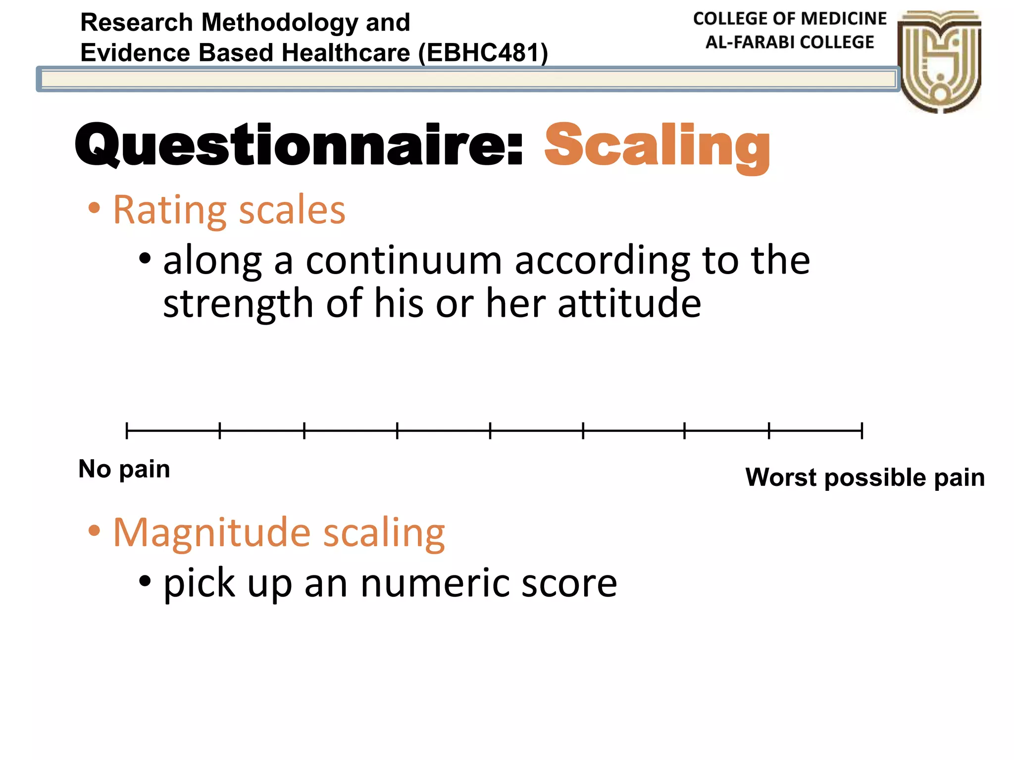 Research Methodology and
Evidence Based Healthcare (EBHC481)
Questionnaire: Scaling
• Rating scales
• along a continuum according to the
strength of his or her attitude
• Magnitude scaling
• pick up an numeric score
No pain Worst possible pain
 