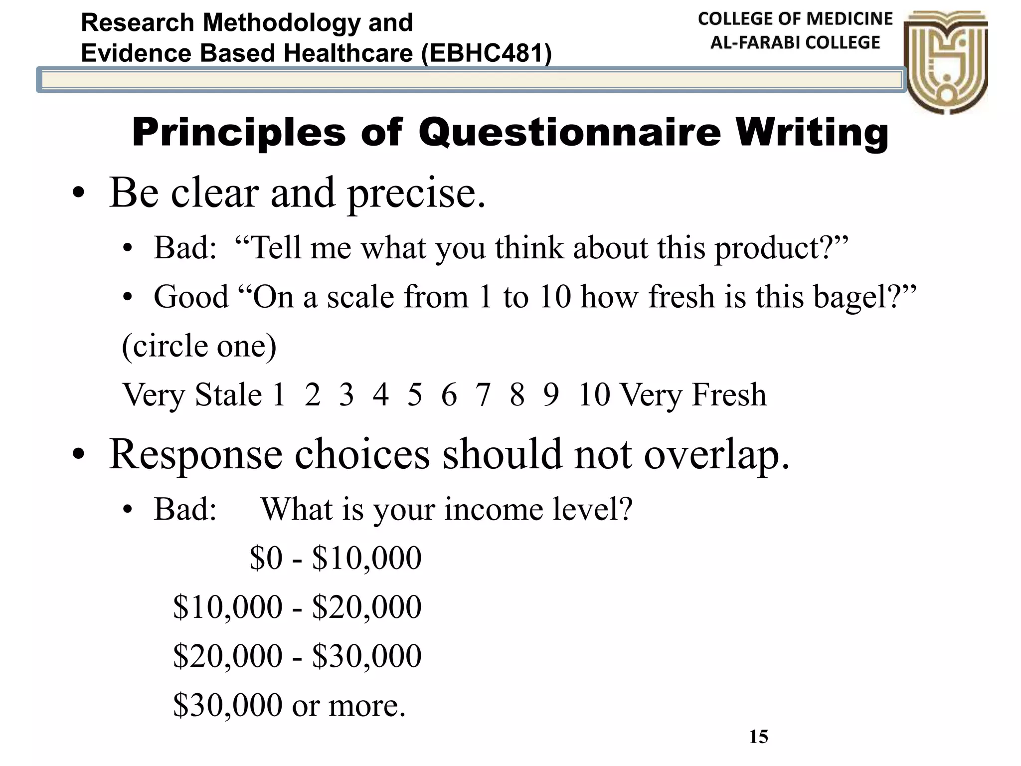 Research Methodology and
Evidence Based Healthcare (EBHC481)
15
Principles of Questionnaire Writing
• Be clear and precise.
• Bad: “Tell me what you think about this product?”
• Good “On a scale from 1 to 10 how fresh is this bagel?”
(circle one)
Very Stale 1 2 3 4 5 6 7 8 9 10 Very Fresh
• Response choices should not overlap.
• Bad: What is your income level?
$0 - $10,000
$10,000 - $20,000
$20,000 - $30,000
$30,000 or more.
 