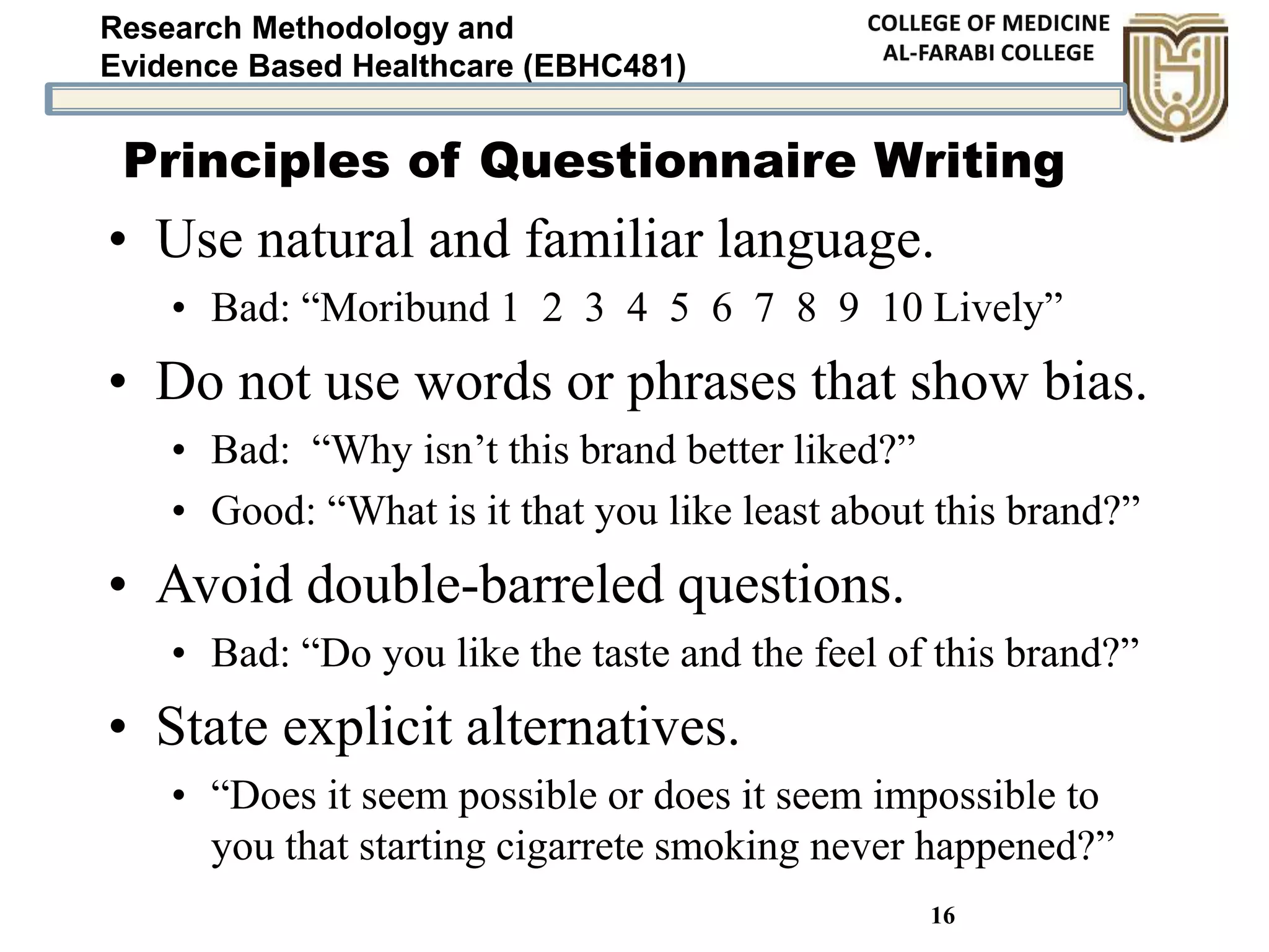 Research Methodology and
Evidence Based Healthcare (EBHC481)
16
• Use natural and familiar language.
• Bad: “Moribund 1 2 3 4 5 6 7 8 9 10 Lively”
• Do not use words or phrases that show bias.
• Bad: “Why isn’t this brand better liked?”
• Good: “What is it that you like least about this brand?”
• Avoid double-barreled questions.
• Bad: “Do you like the taste and the feel of this brand?”
• State explicit alternatives.
• “Does it seem possible or does it seem impossible to
you that starting cigarrete smoking never happened?”
Principles of Questionnaire Writing
 
