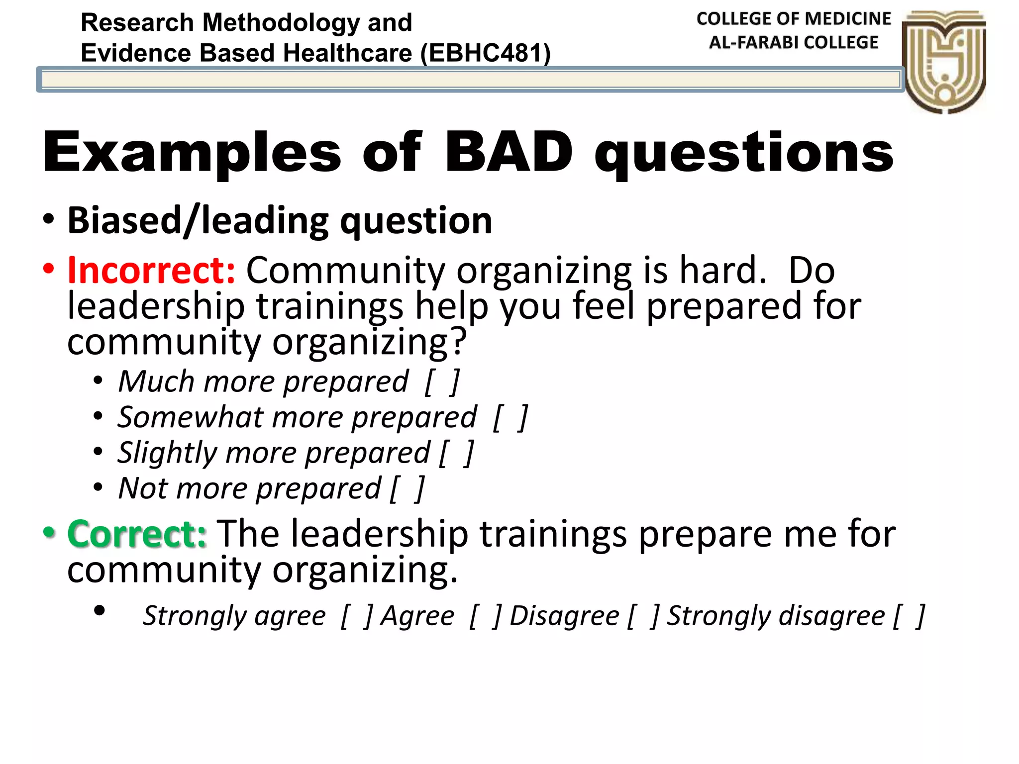 Research Methodology and
Evidence Based Healthcare (EBHC481)
Examples of BAD questions
• Biased/leading question
• Incorrect: Community organizing is hard. Do
leadership trainings help you feel prepared for
community organizing?
• Much more prepared [ ]
• Somewhat more prepared [ ]
• Slightly more prepared [ ]
• Not more prepared [ ]
• Correct: The leadership trainings prepare me for
community organizing.
• Strongly agree [ ] Agree [ ] Disagree [ ] Strongly disagree [ ]
 