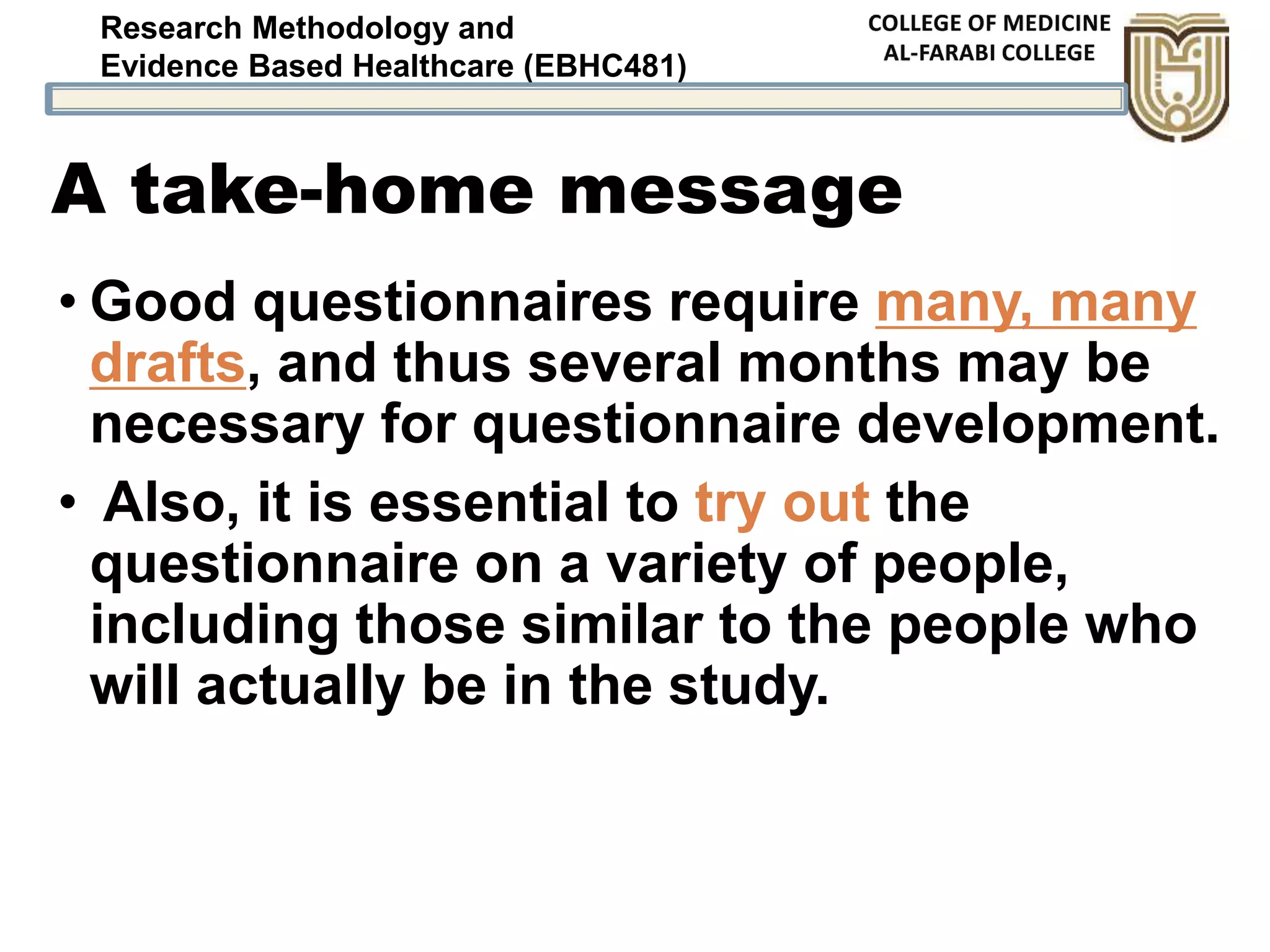 Research Methodology and
Evidence Based Healthcare (EBHC481)
A take-home message
• Good questionnaires require many, many
drafts, and thus several months may be
necessary for questionnaire development.
• Also, it is essential to try out the
questionnaire on a variety of people,
including those similar to the people who
will actually be in the study.
 