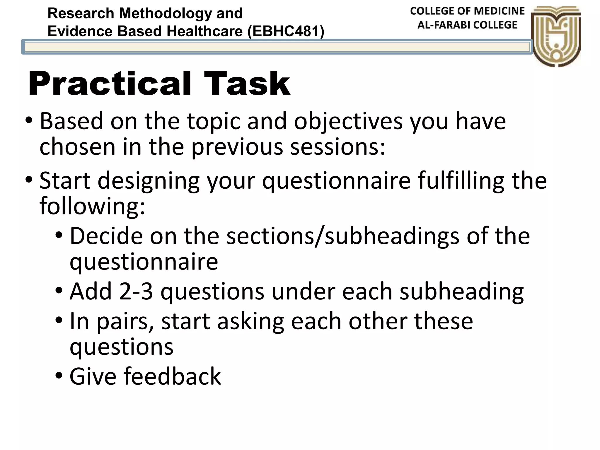 Research Methodology and
Evidence Based Healthcare (EBHC481)
Practical Task
• Based on the topic and objectives you have
chosen in the previous sessions:
• Start designing your questionnaire fulfilling the
following:
• Decide on the sections/subheadings of the
questionnaire
• Add 2-3 questions under each subheading
• In pairs, start asking each other these
questions
• Give feedback
 