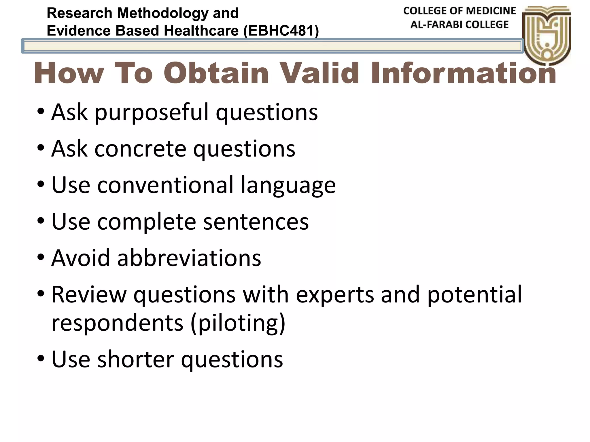 Research Methodology and
Evidence Based Healthcare (EBHC481)
How To Obtain Valid Information
• Ask purposeful questions
• Ask concrete questions
• Use conventional language
• Use complete sentences
• Avoid abbreviations
• Review questions with experts and potential
respondents (piloting)
• Use shorter questions
 