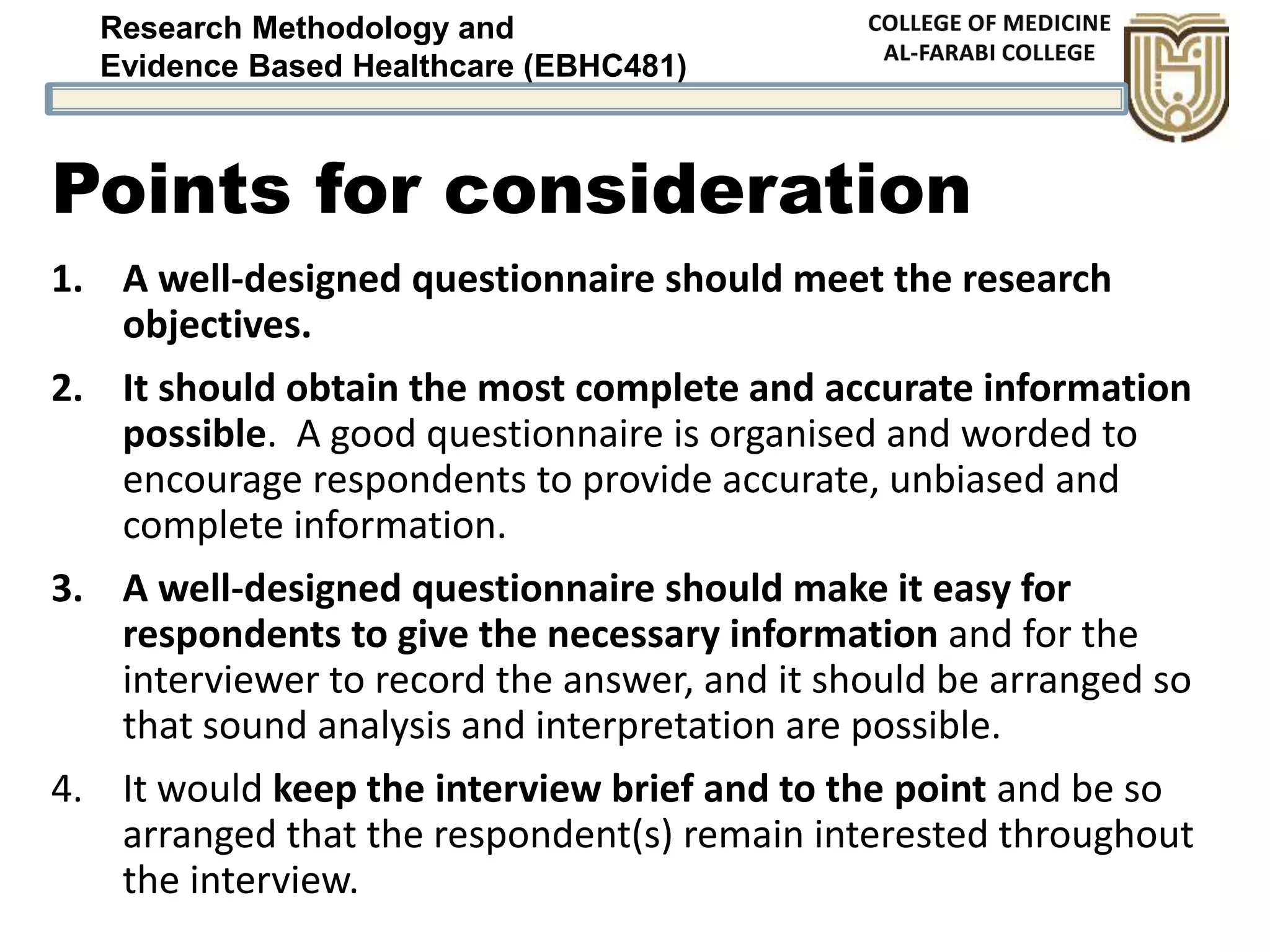 Research Methodology and
Evidence Based Healthcare (EBHC481)
Points for consideration
1. A well-designed questionnaire should meet the research
objectives.
2. It should obtain the most complete and accurate information
possible. A good questionnaire is organised and worded to
encourage respondents to provide accurate, unbiased and
complete information.
3. A well-designed questionnaire should make it easy for
respondents to give the necessary information and for the
interviewer to record the answer, and it should be arranged so
that sound analysis and interpretation are possible.
4. It would keep the interview brief and to the point and be so
arranged that the respondent(s) remain interested throughout
the interview.
 
