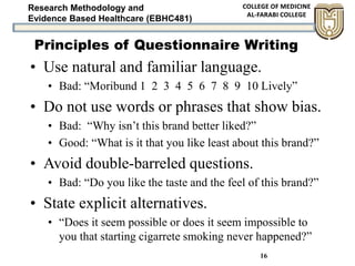 Research Methodology and
Evidence Based Healthcare (EBHC481)
16
• Use natural and familiar language.
• Bad: “Moribund 1 2 3 4 5 6 7 8 9 10 Lively”
• Do not use words or phrases that show bias.
• Bad: “Why isn’t this brand better liked?”
• Good: “What is it that you like least about this brand?”
• Avoid double-barreled questions.
• Bad: “Do you like the taste and the feel of this brand?”
• State explicit alternatives.
• “Does it seem possible or does it seem impossible to
you that starting cigarrete smoking never happened?”
Principles of Questionnaire Writing
 