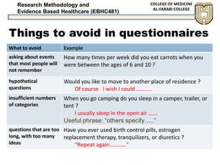 Research Methodology and
Evidence Based Healthcare (EBHC481)
Things to avoid in questionnaires
What to avoid Example
asking about events
that most people will
not remember
How many times per week did you eat carrots when you
were between the ages of 6 and 10 ?
hypothetical
questions
Would you like to move to another place of residence ?
Of course. I wish I could ………..
insufficient numbers
of categories
When you go camping do you sleep in a camper, trailer, or
tent ?
I usually sleep in the open air …...
Useful phrase: “others specify…..”
questions that are too
long, with too many
ideas
Have you ever used birth control pills, estrogen
replacement therapy, tranquilizers, or diuretics ?
“Repeat again…………”
 