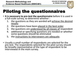 Research Methodology and
Evidence Based Healthcare (EBHC481)
Piloting the questionnaires
• It is necessary to pre-test the questionnaire before it is used in
a full-scale survey, to determine whether :
1. the questions as they are worded will achieve the desired
results
2. the questions have been placed in the best order
3. the questions are understood by all classes of respondent
4. additional or specifying questions are needed or whether
some questions should be eliminated
5. the instructions to interviewers are adequate.
• Usually a small number of respondents are selected for the
pre-test. The respondents selected for the pilot survey should
be broadly representative of the type of respondent to be
interviewed in the main survey.
 