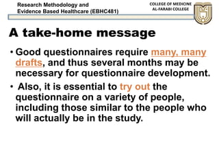 Research Methodology and
Evidence Based Healthcare (EBHC481)
A take-home message
• Good questionnaires require many, many
drafts, and thus several months may be
necessary for questionnaire development.
• Also, it is essential to try out the
questionnaire on a variety of people,
including those similar to the people who
will actually be in the study.
 