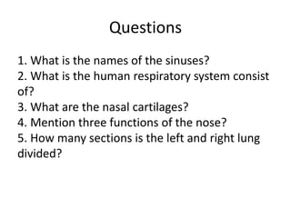 Questions
1. What is the names of the sinuses?
2. What is the human respiratory system consist
of?
3. What are the nasal cartilages?
4. Mention three functions of the nose?
5. How many sections is the left and right lung
divided?
 