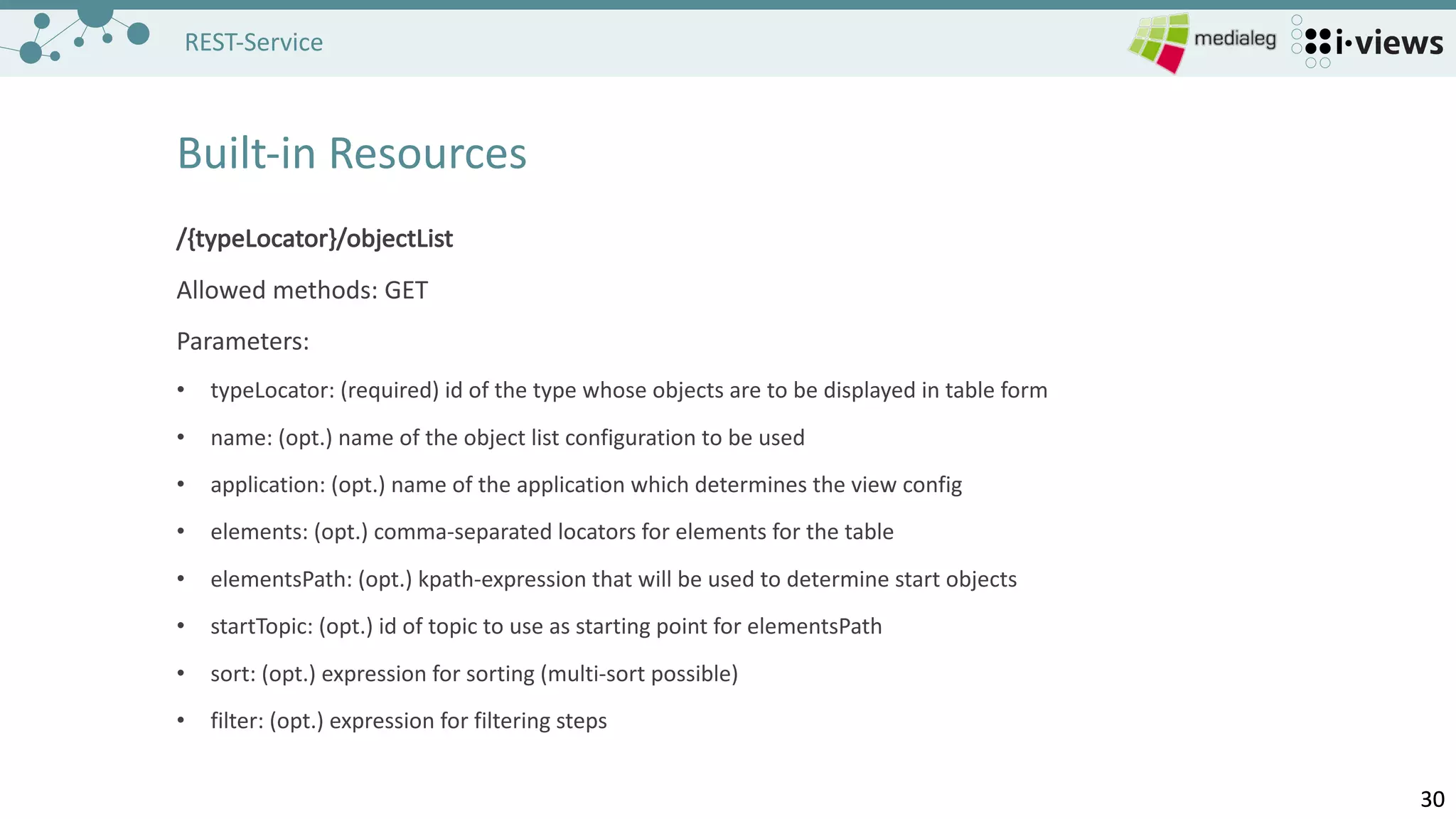 3030
REST-Service
Built-in	Resources
/{typeLocator}/objectList
Allowed methods:	GET
Parameters:
• typeLocator:	(required)	id of the type	whose objects are to be displayed in	table form
• name:	(opt.)	name of the object list configuration to be used
• application:	(opt.)	name of the application which determines the view config
• elements:	(opt.)	comma-separated locators for elements for the table
• elementsPath:	(opt.)	kpath-expression	that will	be used to determine start objects
• startTopic:	(opt.)	id of topic to use as starting point for elementsPath
• sort:	(opt.)	expression for sorting (multi-sort possible)
• filter:	(opt.)	expression for filtering steps
 