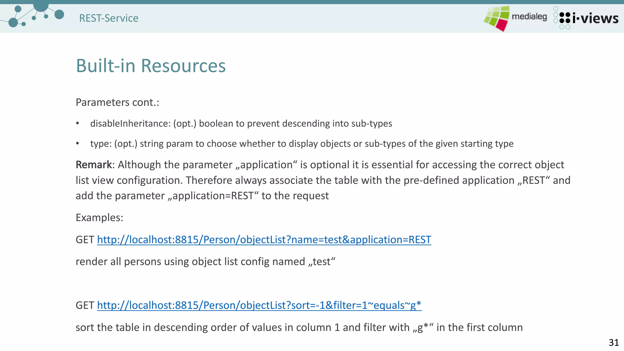 3131
REST-Service
Built-in	Resources
Parameters	cont.:
• disableInheritance:	(opt.)	boolean to prevent descending into sub-types
• type:	(opt.)	string param to choose whether to display objects or sub-types of the given starting type
Remark:	Although the parameter „application“	is optional	it is essential	for accessing the correct object
list view configuration.	Therefore always associate the table with the pre-defined application „REST“	and
add the parameter „application=REST“	to the request
Examples:
GET	http://localhost:8815/Person/objectList?name=test&application=REST
render all	persons using object list config named „test“
GET	http://localhost:8815/Person/objectList?sort=-1&filter=1~equals~g*
sort the table in	descending order of values in	column 1	and filter with „g*“	in	the first column
 