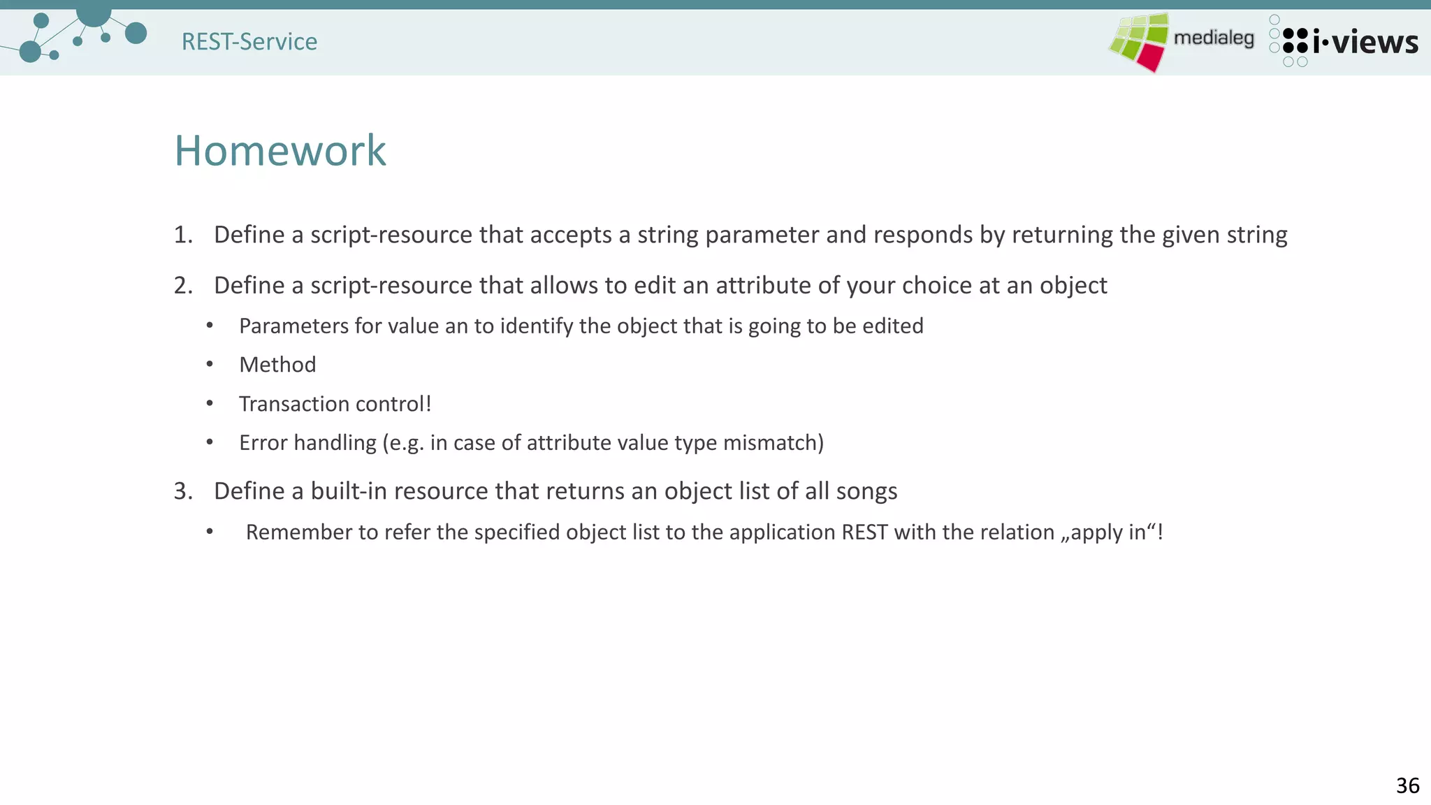 3636
REST-Service
Homework
1. Define a	script-resource that accepts a	string parameter and responds by returning the given string
2. Define a	script-resource that allows to edit an	attribute of your choice at	an	object
• Parameters	for value an	to identify the object that is going to be edited
• Method
• Transaction	control!
• Error	handling (e.g.	in	case of attribute value type	mismatch)
3. Define a	built-in	resource that returns an	object list of all	songs
• Remember to refer the specified object list to the application REST	with the relation „apply in“!
 