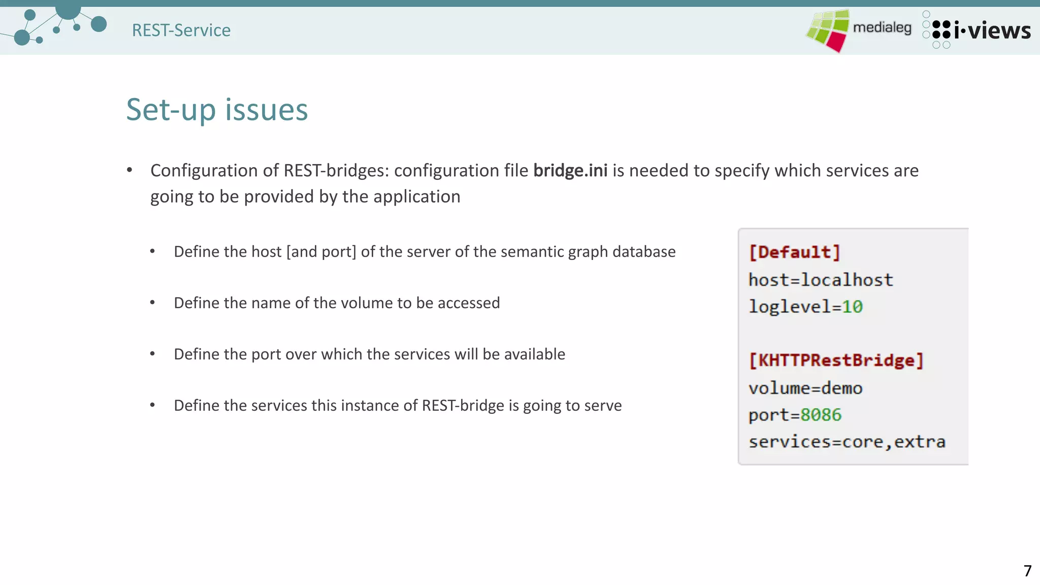 77
REST-Service
Set-up issues
• Configuration of REST-bridges:	configuration file bridge.ini is needed to specify which services are
going to be provided by the application
• Define the host	[and port]	of the server of the semantic graph database
• Define the name of the volume to be accessed
• Define the port over which the services will	be available
• Define the services this instance of REST-bridge	is going to serve
 