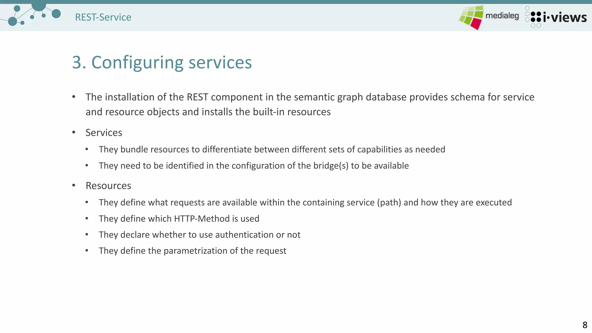 88
REST-Service
3.	Configuring services
• The	installation of the REST	component in	the semantic graph database provides schema for service
and resource objects and installs the built-in	resources
• Services
• They bundle resources to differentiate between different	sets of capabilities as needed
• They need to be identified in	the configuration of the bridge(s)	to be available
• Resources
• They define what requests are available within the containing service (path)	and how they are executed
• They define which HTTP-Method is used
• They declare whether to use authentication or not
• They define the parametrization of the request
 