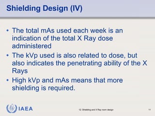 Shielding Design (IV) The total mAs used each week is an indication of the total X Ray dose administered The kVp used is also related to dose, but also indicates the penetrating ability of the X Rays High kVp and mAs means that more shielding is required. 