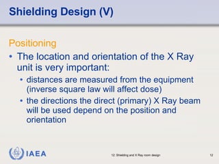 Shielding Design (V) Positioning The location and orientation of the X Ray unit is very important: distances are measured from the equipment (inverse square law will affect dose)  the directions the direct (primary) X Ray beam will be used depend on the position and orientation 