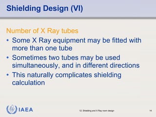 Shielding Design (VI) Number of X Ray tubes Some X Ray equipment may be fitted with more than one tube Sometimes two tubes may be used simultaneously, and in different directions This naturally complicates shielding calculation 