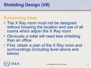 Shielding Design (VII) Surrounding areas The X Ray room must not be designed without knowing the location and use of all rooms which adjoin the X Ray room Obviously a toilet will need less shielding than an office First, obtain a plan of the X Ray room and surroundings (including level above and below) 