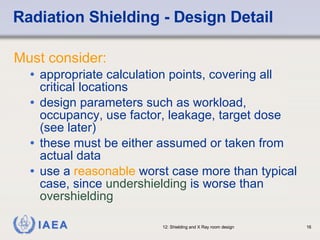 Radiation Shielding - Design Detail Must consider: appropriate calculation points, covering all critical locations design parameters such as workload, occupancy, use factor, leakage, target dose (see later) these must be either assumed or taken from actual data use a  reasonable  worst case more than typical case, since  undershielding  is worse than  overshielding 