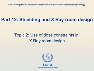 Part 12: Shielding and X Ray room design Topic 2: Use of dose constraints in  X Ray room design IAEA Training Material on Radiation Protection in Diagnostic and Interventional Radiology 