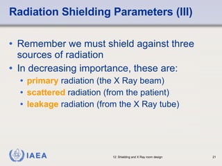 Radiation Shielding Parameters (III) Remember we must shield against three sources of radiation  In decreasing importance, these are: primary  radiation (the X Ray beam) scattered  radiation (from the patient) leakage  radiation (from the X Ray tube) 