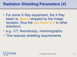 Radiation Shielding Parameters (V) For some X Ray equipment, the X Ray beam is  always  stopped by the image receptor, thus the  use factor is 0  in other directions e.g.: CT, fluoroscopy, mammography This reduces shielding requirements 