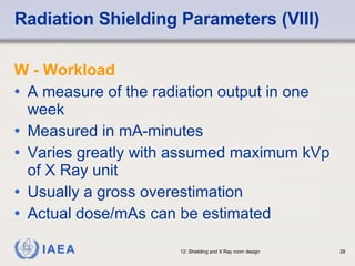 Radiation Shielding Parameters (VIII) W - Workload A measure of the radiation output in one week Measured in mA-minutes Varies greatly with assumed maximum kVp of X Ray unit Usually a gross overestimation Actual dose/mAs can be estimated 