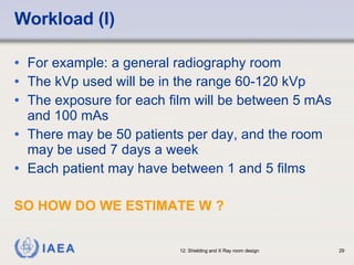 Workload (I) For example: a general radiography room The kVp used will be in the range 60-120 kVp The exposure for each film will be between 5 mAs and 100 mAs There may be 50 patients per day, and the room may be used 7 days a week Each patient may have between 1 and 5 films SO HOW DO WE ESTIMATE W ? 