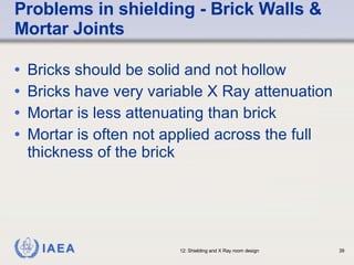 Problems in shielding - Brick Walls & Mortar Joints Bricks should be solid and not hollow Bricks have very variable X Ray attenuation Mortar is less attenuating than brick Mortar is often not applied across the full thickness of the brick 