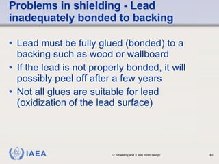 Problems in shielding - Lead inadequately bonded to backing Lead must be fully glued (bonded) to a backing such as wood or wallboard If the lead is not properly bonded, it will possibly peel off after a few years Not all glues are suitable for lead (oxidization of the lead surface) 