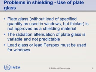 Problems in shielding - Use of plate glass  Plate glass (without lead of specified quantity as used in windows, but thicker) is not approved as a shielding material The radiation attenuation of plate glass is variable and not predictable Lead glass or lead Perspex must be used for windows 