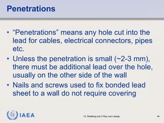 Penetrations “ Penetrations” means any hole cut into the lead for cables, electrical connectors, pipes etc. Unless the penetration is small (~2-3 mm), there must be additional lead over the hole, usually on the other side of the wall Nails and screws used to fix bonded lead sheet to a wall do not require covering 