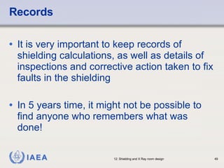 Records It is very important to keep records of shielding calculations, as well as details of inspections and corrective action taken to fix faults in the shielding In 5 years time, it might not be possible to find anyone who remembers what was done! 