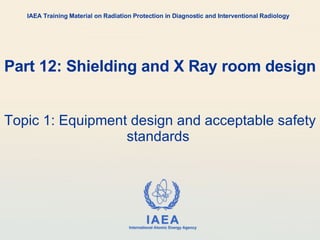 Part 12: Shielding and X Ray room design Topic 1: Equipment design and acceptable safety standards  IAEA Training Material on Radiation Protection in Diagnostic and Interventional Radiology 