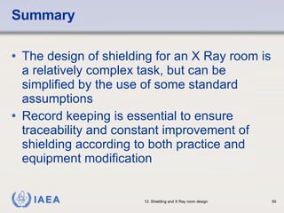 Summary The design of shielding for an X Ray room is a relatively complex task, but can be simplified by the use of some standard assumptions Record keeping is essential to ensure traceability and constant improvement of shielding according to both practice and equipment modification  