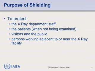 Purpose of Shielding To protect: the X Ray department staff the patients (when not being examined) visitors and the public persons working adjacent to or near the X Ray facility 