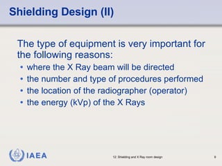 Shielding Design (II) The type of equipment is very important for the following reasons: where the X Ray beam will be directed the number and type of procedures performed the location of the radiographer (operator) the energy (kVp) of the X Rays 