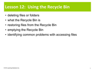 Lesson 12: Using the Recycle Bin
  • deleting files or folders
  • what the Recycle Bin is
  • restoring files from the Recycle Bin
  • emptying the Recycle Bin
  • identifying common problems with accessing files




© CCI Learning Solutions Inc.                          1
 
