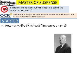 MASTER OF SUSPENSE
STARTER
To understand reasons why Hitchcock is called the
‘Master of Suspense’.
• How many Alfred Hitchcock films can you name?
I will be able to design a prezi which summarises who Hitchcock was and why
he is known as the ‘Master of Suspense’.
 