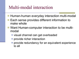 Multi-modal interaction Human-human everyday interaction multi-modal Each sense provides different information to make whole Want Human-computer interaction to be multi-modal visual channel can get overloaded  provide richer interaction provide redundancy for an equivalent experience to all 