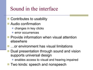 Sound in the interface Contributes to usability Audio confirmation  changes in key clicks error occurrences Provide information when visual attention elsewhere … or environment has visual limitations Dual presentation through sound and vision supports universal design enables access to visual and hearing impaired Two kinds: speech and nonspeech 