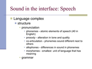 Sound in the interface: Speech Language complex structure  pronunciation phonemes - atomic elements of speech (40 in English) prosody - alteration in tone and quality co-articulation - phonemes sound different next to others allophones - differences in sound in phonemes morphemes - smallest  unit of language that has meaning grammar 