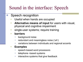 Sound in the interface: Speech Speech recognition Useful when hands are occupied Alternative means of input  for users with visual, physical and cognitive impairment  single-user systems; require training barriers background noise redundant and meaningless noise (‘uh’) variations between individuals and regional accents Examples speech-based word processors telephone -based systems interactive systems that give feedback 