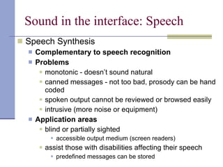 Sound in the interface: Speech Speech Synthesis Complementary to speech recognition Problems monotonic - doesn’t sound natural canned messages - not too bad, prosody can be hand coded spoken output cannot be reviewed or browsed easily intrusive (more noise or equipment) Application areas blind or partially sighted accessible output medium (screen readers) assist those with disabilities affecting their speech predefined messages can be stored 