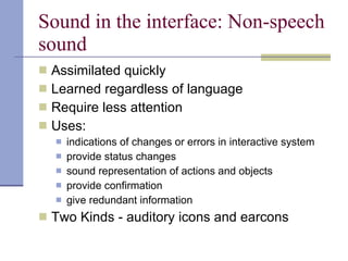 Sound in the interface: Non-speech sound Assimilated quickly Learned regardless of language Require less attention Uses: indications of changes or errors in interactive system provide status changes sound representation of actions and objects provide confirmation give redundant information Two Kinds - auditory icons and earcons 