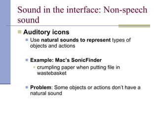 Sound in the interface: Non-speech sound Auditory icons Use  natural sounds to represent  types of objects and actions Example: Mac’s SonicFinder crumpling paper when putting file in wastebasket Problem : Some objects or actions don’t have a natural sound 