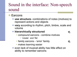 Sound in the interface: Non-speech sound Earcons use structure - combinations of notes (motives) to represent actions and objects vary  according to rhythm, pitch, timbre, scale and volume hierarchically structured compound earcons - combine motives ‘ create’  and ‘file’ family earcons - ‘error’ family makes learning easier even lack of musical ability has little effect on ability to remember earcons 